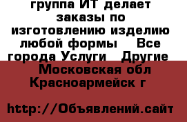 группа ИТ делает заказы по изготовлению изделию любой формы  - Все города Услуги » Другие   . Московская обл.,Красноармейск г.